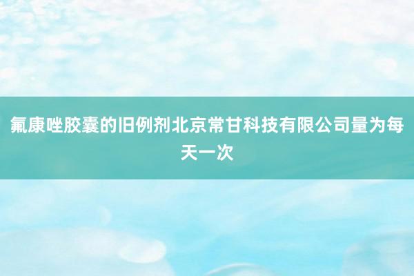 氟康唑胶囊的旧例剂北京常甘科技有限公司量为每天一次