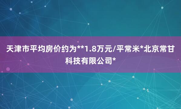 天津市平均房价约为**1.8万元/平常米*北京常甘科技有限公司*