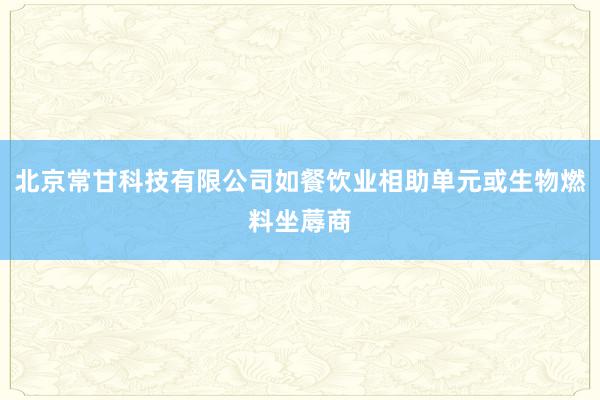 北京常甘科技有限公司如餐饮业相助单元或生物燃料坐蓐商