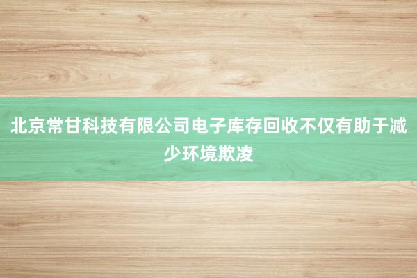 北京常甘科技有限公司电子库存回收不仅有助于减少环境欺凌
