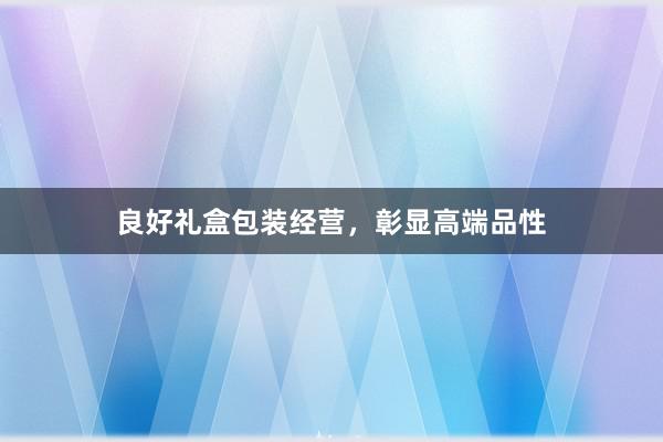良好礼盒包装经营，彰显高端品性