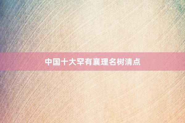 中国十大罕有襄理名树清点