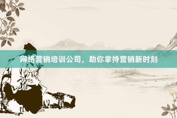 网络营销培训公司，助你掌持营销新时刻