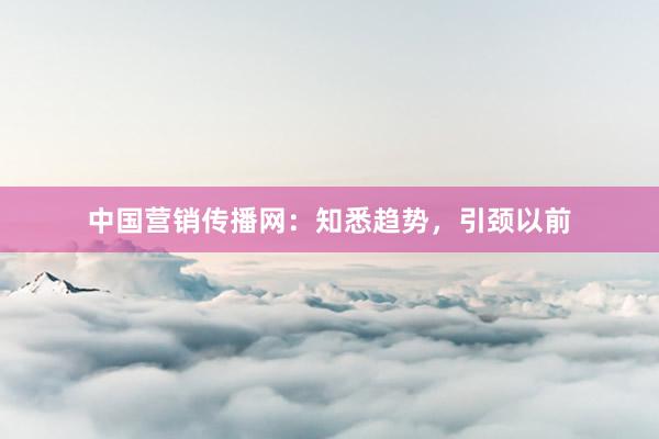 中国营销传播网：知悉趋势，引颈以前